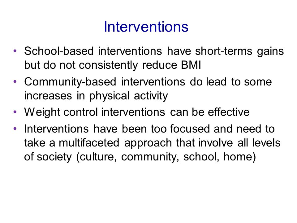 Interventions School-based interventions have short-terms gains but do not consistently reduce BMI Community-based interventions do lead to some increases in physical activity Weight control interventions can be effective Interventions have been too focused and need to take a multifaceted approach that involve all levels of society (culture, community, school, home)