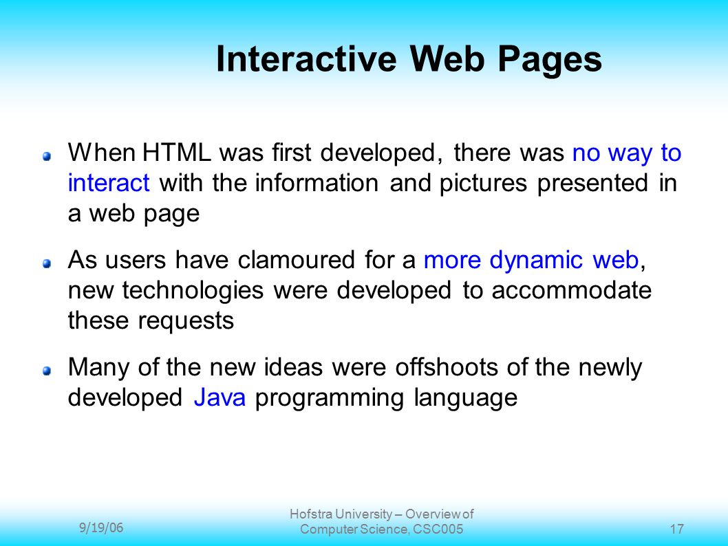 9/19/06 Hofstra University – Overview of Computer Science, CSC Interactive Web Pages When HTML was first developed, there was no way to interact with the information and pictures presented in a web page As users have clamoured for a more dynamic web, new technologies were developed to accommodate these requests Many of the new ideas were offshoots of the newly developed Java programming language