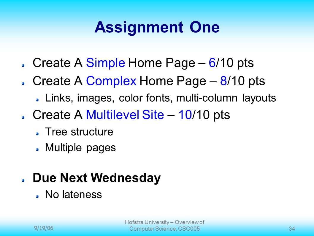 9/19/06 Hofstra University – Overview of Computer Science, CSC Assignment One Create A Simple Home Page – 6/10 pts Create A Complex Home Page – 8/10 pts Links, images, color fonts, multi-column layouts Create A Multilevel Site – 10/10 pts Tree structure Multiple pages Due Next Wednesday No lateness