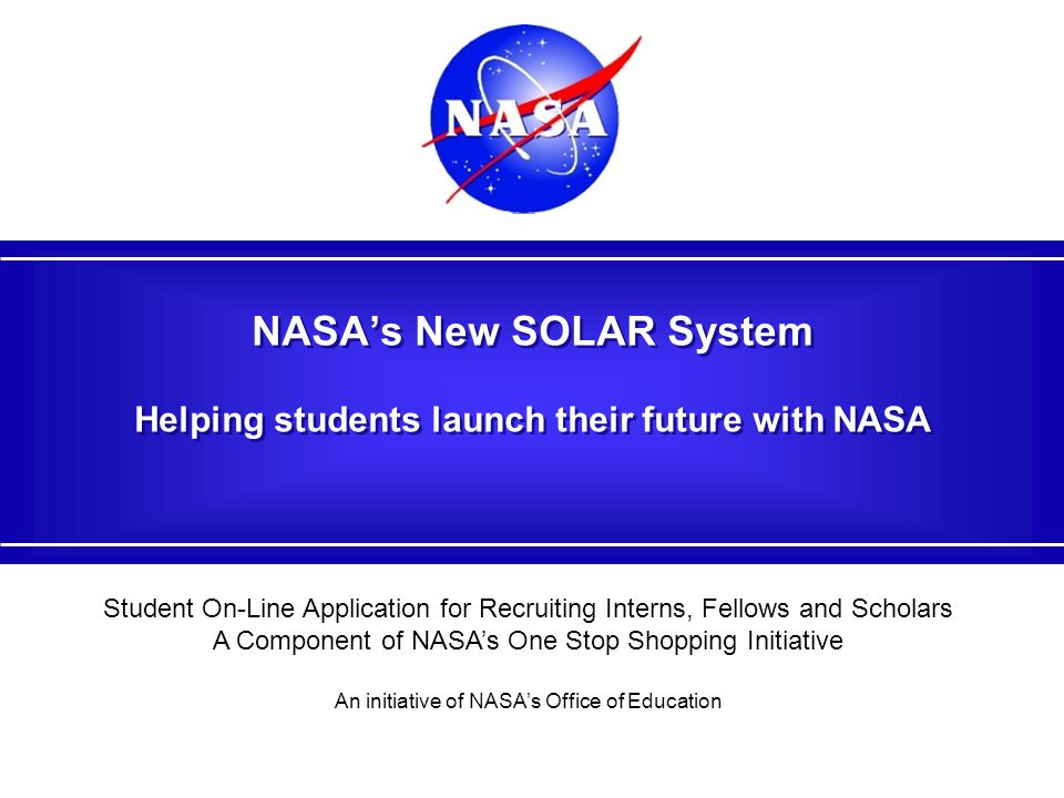 NASA’s New SOLAR System Helping students launch their future with NASA Student On-Line Application for Recruiting Interns, Fellows and Scholars A Component of NASA’s One Stop Shopping Initiative An initiative of NASA’s Office of Education