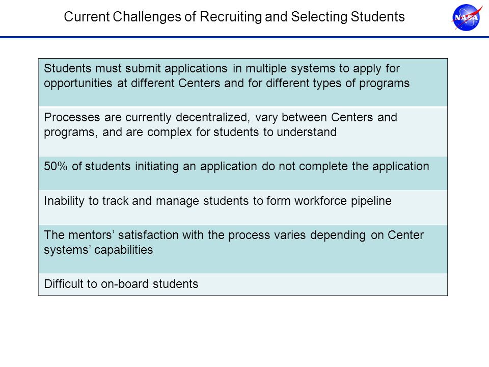 Current Challenges of Recruiting and Selecting Students Students must submit applications in multiple systems to apply for opportunities at different Centers and for different types of programs Processes are currently decentralized, vary between Centers and programs, and are complex for students to understand 50% of students initiating an application do not complete the application Inability to track and manage students to form workforce pipeline The mentors’ satisfaction with the process varies depending on Center systems’ capabilities Difficult to on-board students