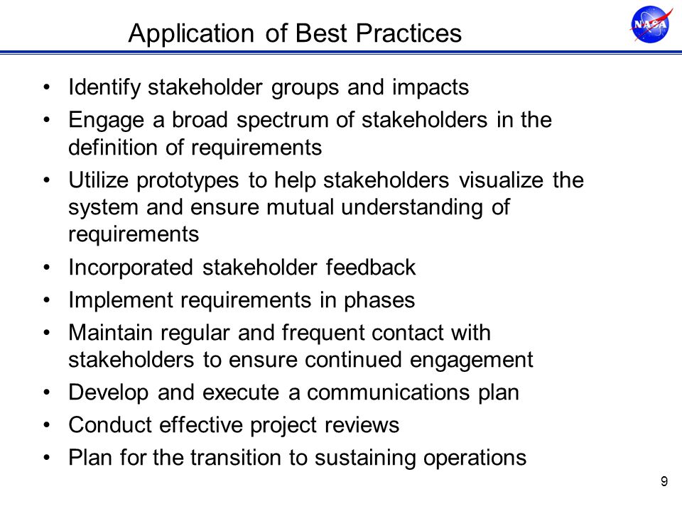 Application of Best Practices Identify stakeholder groups and impacts Engage a broad spectrum of stakeholders in the definition of requirements Utilize prototypes to help stakeholders visualize the system and ensure mutual understanding of requirements Incorporated stakeholder feedback Implement requirements in phases Maintain regular and frequent contact with stakeholders to ensure continued engagement Develop and execute a communications plan Conduct effective project reviews Plan for the transition to sustaining operations 9