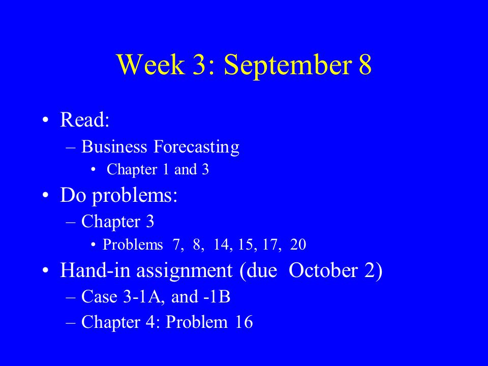 Week 3: September 8 Read: –Business Forecasting Chapter 1 and 3 Do problems: –Chapter 3 Problems 7, 8, 14, 15, 17, 20 Hand-in assignment (due October 2) –Case 3-1A, and -1B –Chapter 4: Problem 16