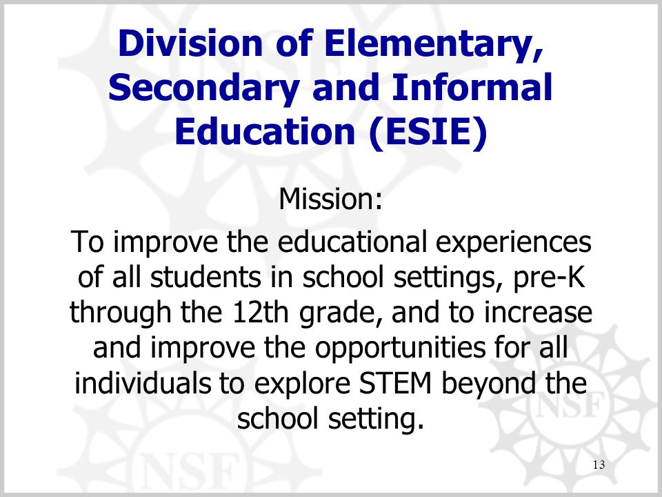 13 Division of Elementary, Secondary and Informal Education (ESIE) Mission: To improve the educational experiences of all students in school settings, pre-K through the 12th grade, and to increase and improve the opportunities for all individuals to explore STEM beyond the school setting.