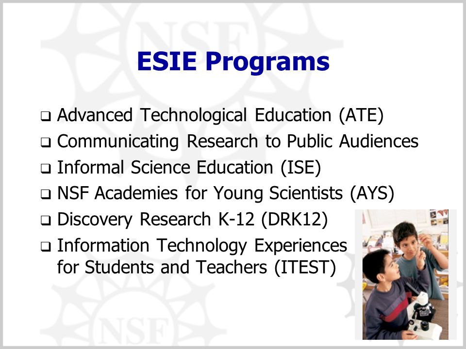 14 ESIE Programs  Advanced Technological Education (ATE)  Communicating Research to Public Audiences  Informal Science Education (ISE)  NSF Academies for Young Scientists (AYS)  Discovery Research K-12 (DRK12)  Information Technology Experiences for Students and Teachers (ITEST)