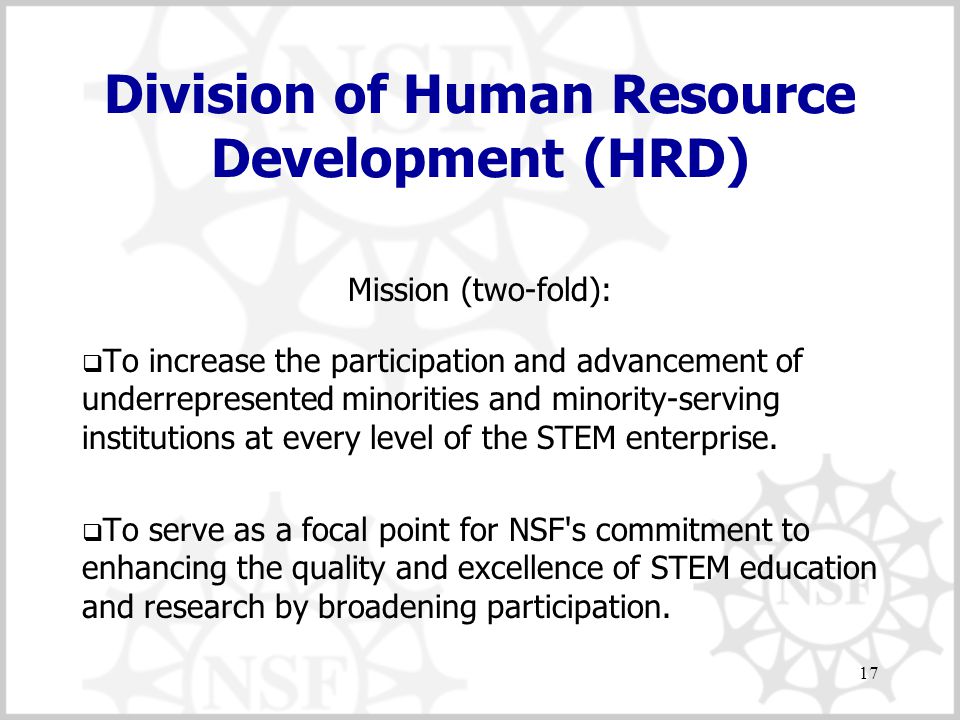 17 Division of Human Resource Development (HRD) Mission (two-fold):  To increase the participation and advancement of underrepresented minorities and minority-serving institutions at every level of the STEM enterprise.
