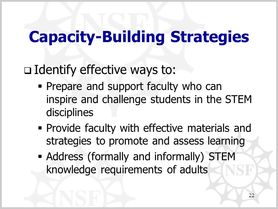 22 Capacity-Building Strategies  Identify effective ways to:  Prepare and support faculty who can inspire and challenge students in the STEM disciplines  Provide faculty with effective materials and strategies to promote and assess learning  Address (formally and informally) STEM knowledge requirements of adults