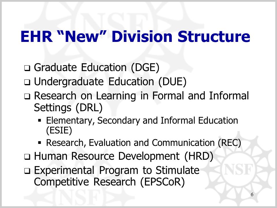 6 EHR New Division Structure  Graduate Education (DGE)  Undergraduate Education (DUE)  Research on Learning in Formal and Informal Settings (DRL)  Elementary, Secondary and Informal Education (ESIE)  Research, Evaluation and Communication (REC)  Human Resource Development (HRD)  Experimental Program to Stimulate Competitive Research (EPSCoR)