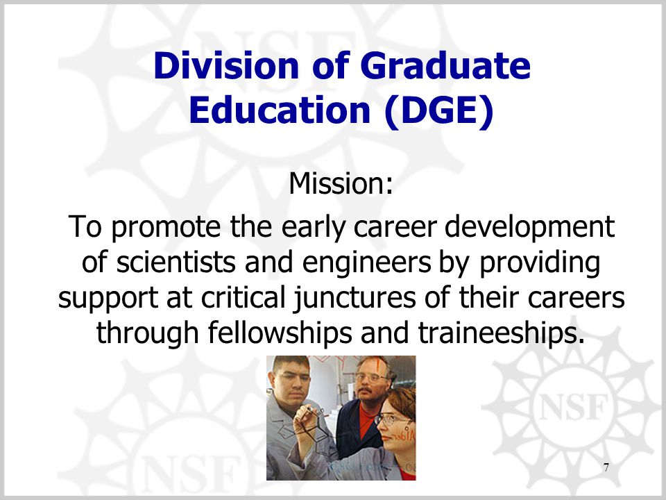 7 Division of Graduate Education (DGE) Mission: To promote the early career development of scientists and engineers by providing support at critical junctures of their careers through fellowships and traineeships.