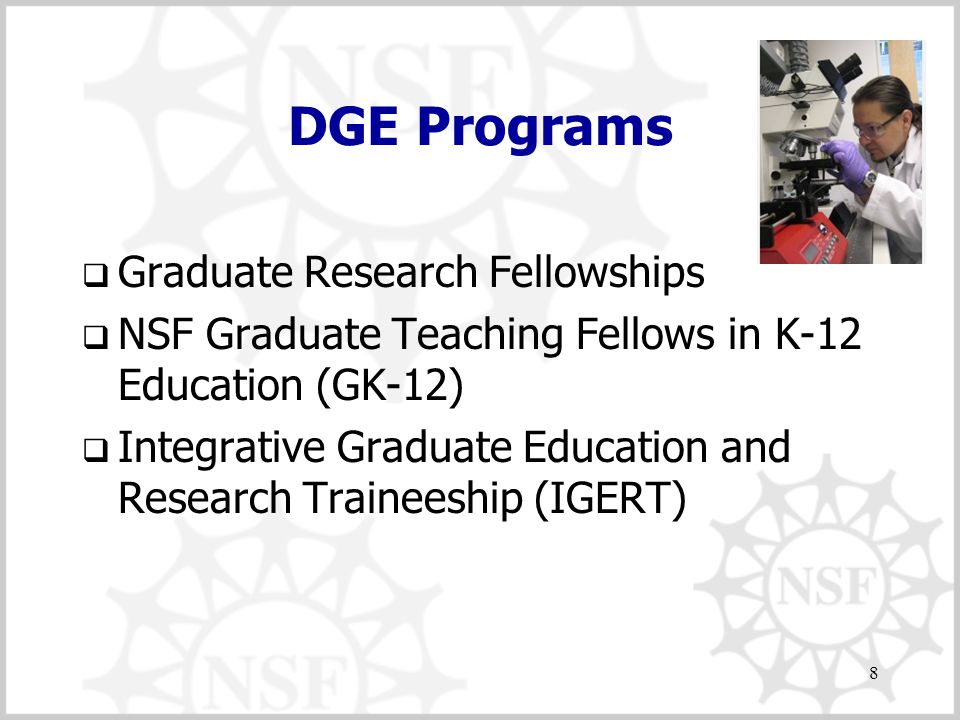 8 DGE Programs  Graduate Research Fellowships  NSF Graduate Teaching Fellows in K-12 Education (GK-12)  Integrative Graduate Education and Research Traineeship (IGERT)