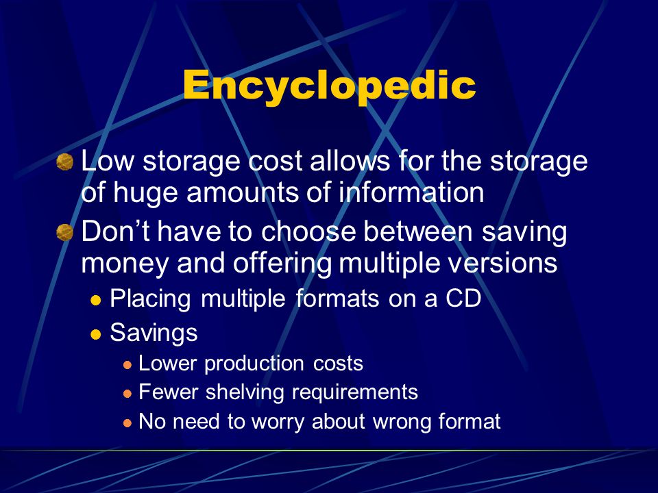 Encyclopedic Low storage cost allows for the storage of huge amounts of information Don’t have to choose between saving money and offering multiple versions Placing multiple formats on a CD Savings Lower production costs Fewer shelving requirements No need to worry about wrong format