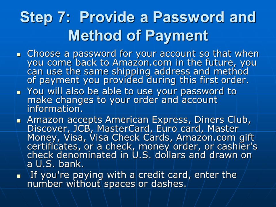 Step 7: Provide a Password and Method of Payment Choose a password for your account so that when you come back to Amazon.com in the future, you can use the same shipping address and method of payment you provided during this first order.