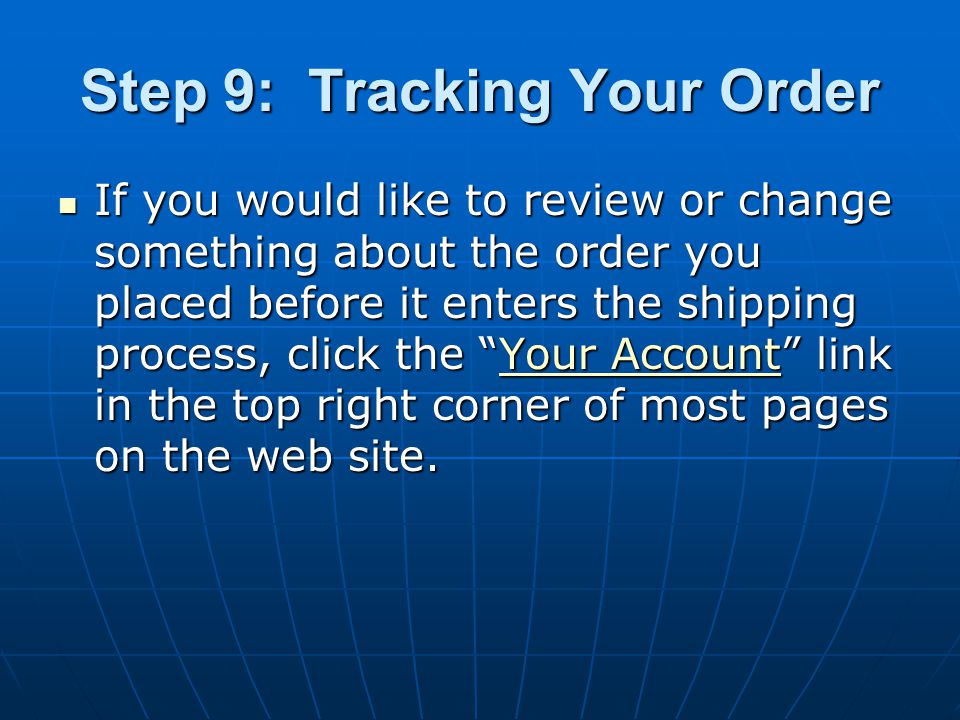 Step 9: Tracking Your Order If you would like to review or change something about the order you placed before it enters the shipping process, click the Your Account link in the top right corner of most pages on the web site.
