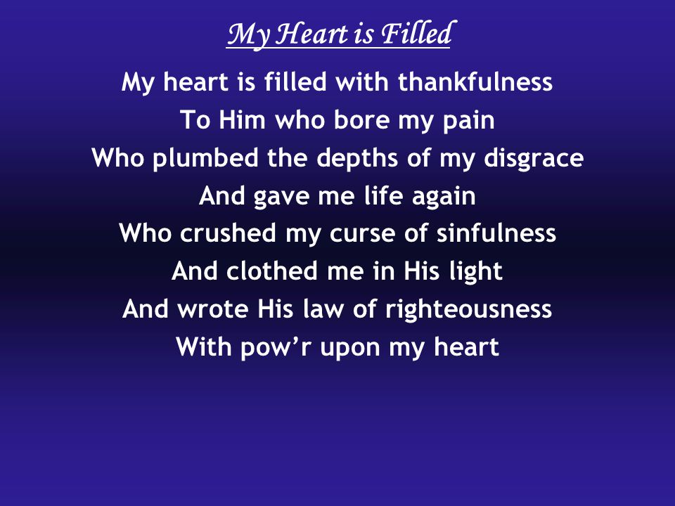 My Heart is Filled My heart is filled with thankfulness To Him who bore my pain Who plumbed the depths of my disgrace And gave me life again Who crushed my curse of sinfulness And clothed me in His light And wrote His law of righteousness With pow’r upon my heart