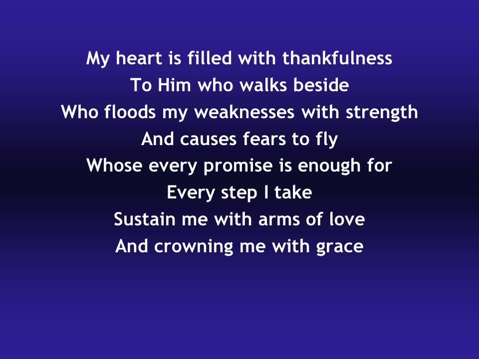 My heart is filled with thankfulness To Him who walks beside Who floods my weaknesses with strength And causes fears to fly Whose every promise is enough for Every step I take Sustain me with arms of love And crowning me with grace