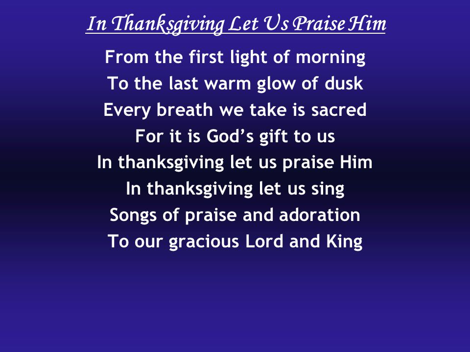 From the first light of morning To the last warm glow of dusk Every breath we take is sacred For it is God’s gift to us In thanksgiving let us praise Him In thanksgiving let us sing Songs of praise and adoration To our gracious Lord and King In Thanksgiving Let Us Praise Him