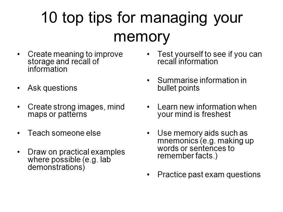10 top tips for managing your memory Create meaning to improve storage and recall of information Ask questions Create strong images, mind maps or patterns Teach someone else Draw on practical examples where possible (e.g.