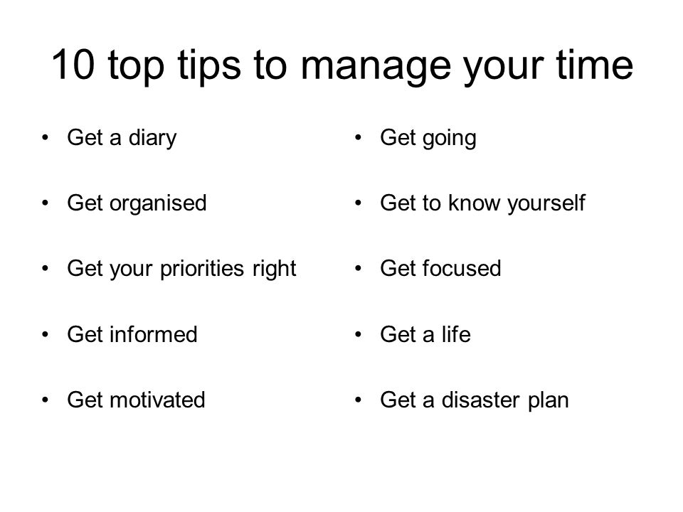 10 top tips to manage your time Get a diary Get organised Get your priorities right Get informed Get motivated Get going Get to know yourself Get focused Get a life Get a disaster plan