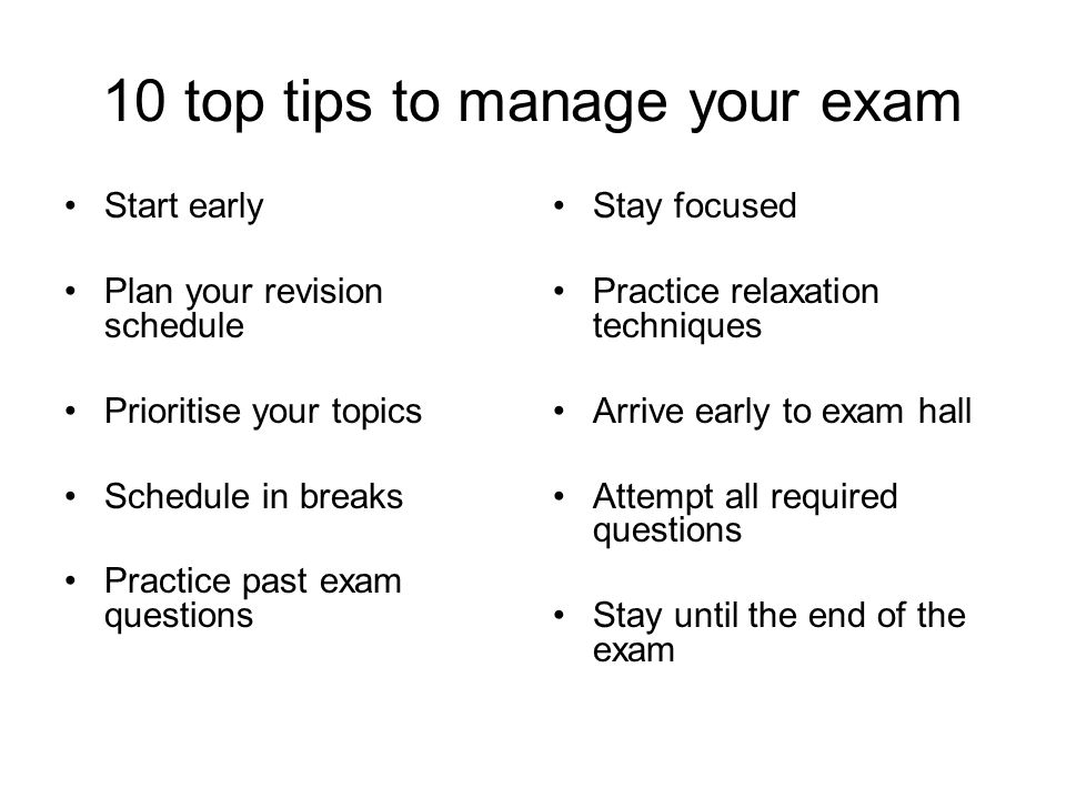 10 top tips to manage your exam Start early Plan your revision schedule Prioritise your topics Schedule in breaks Practice past exam questions Stay focused Practice relaxation techniques Arrive early to exam hall Attempt all required questions Stay until the end of the exam