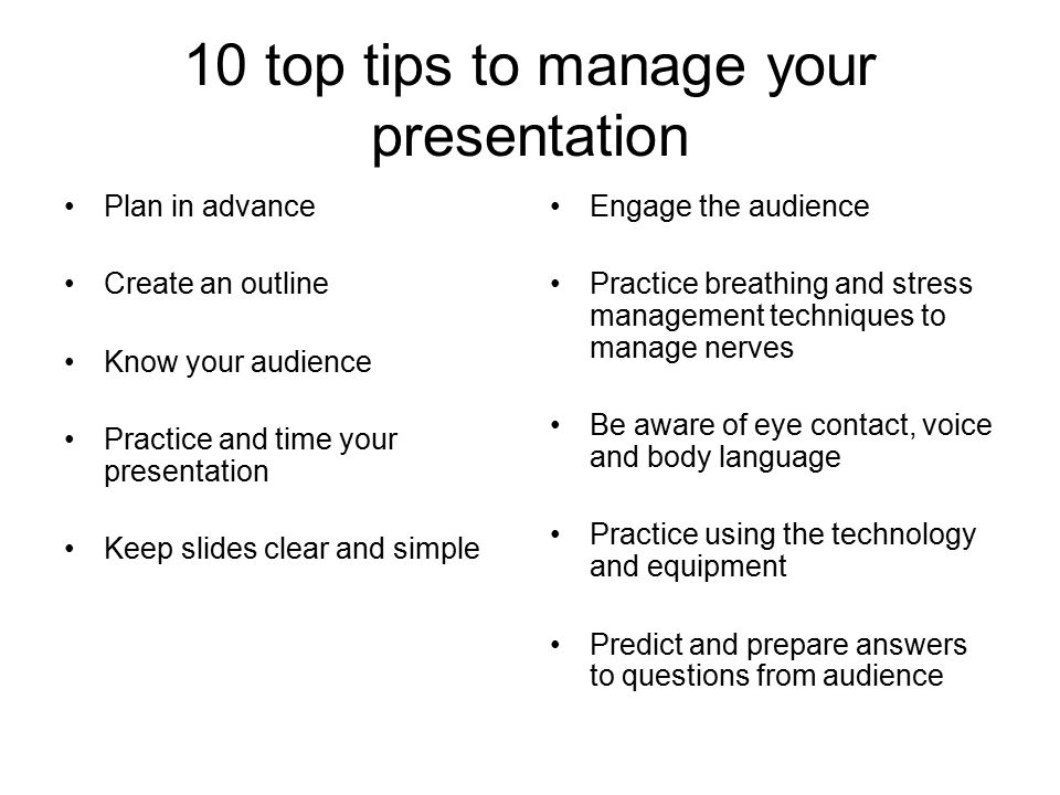 10 top tips to manage your presentation Plan in advance Create an outline Know your audience Practice and time your presentation Keep slides clear and simple Engage the audience Practice breathing and stress management techniques to manage nerves Be aware of eye contact, voice and body language Practice using the technology and equipment Predict and prepare answers to questions from audience