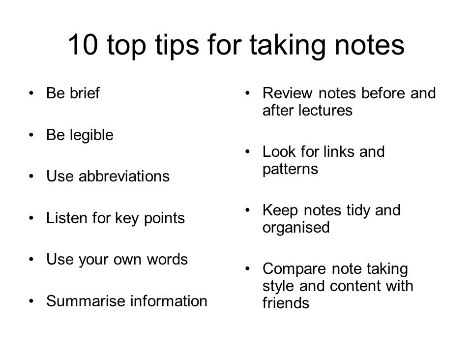 10 top tips for taking notes Be brief Be legible Use abbreviations Listen for key points Use your own words Summarise information Review notes before and after lectures Look for links and patterns Keep notes tidy and organised Compare note taking style and content with friends