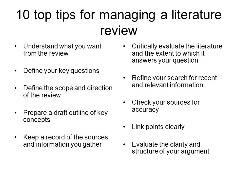 10 top tips for managing a literature review Understand what you want from the review Define your key questions Define the scope and direction of the review Prepare a draft outline of key concepts Keep a record of the sources and information you gather Critically evaluate the literature and the extent to which it answers your question Refine your search for recent and relevant information Check your sources for accuracy Link points clearly Evaluate the clarity and structure of your argument