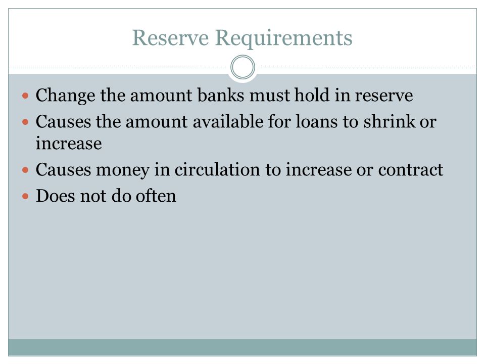 Reserve Requirements Change the amount banks must hold in reserve Causes the amount available for loans to shrink or increase Causes money in circulation to increase or contract Does not do often