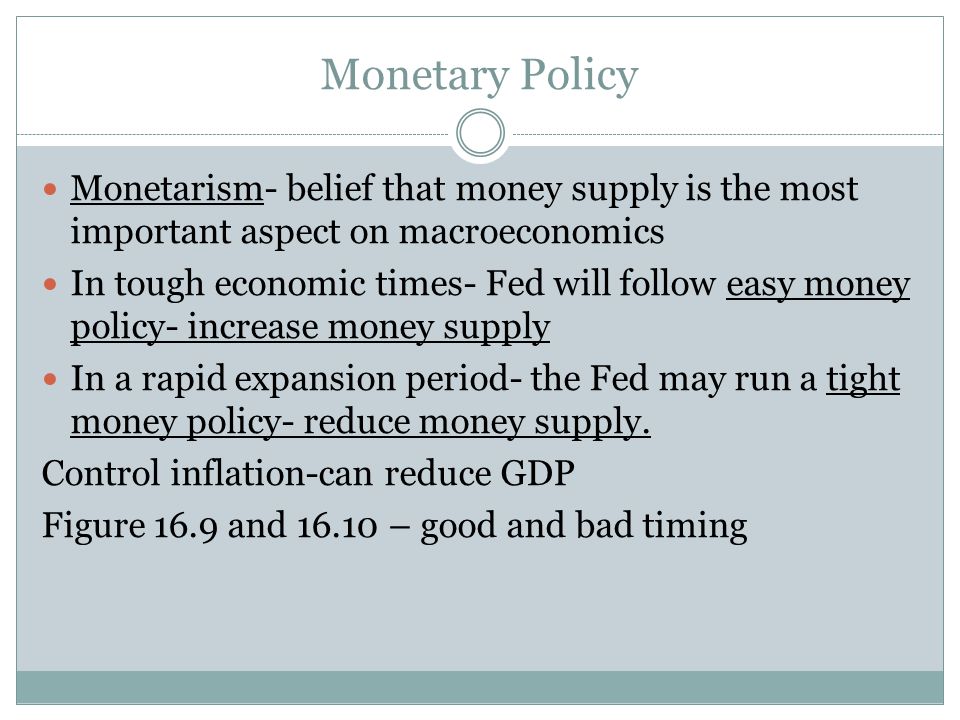 Monetary Policy Monetarism- belief that money supply is the most important aspect on macroeconomics In tough economic times- Fed will follow easy money policy- increase money supply In a rapid expansion period- the Fed may run a tight money policy- reduce money supply.