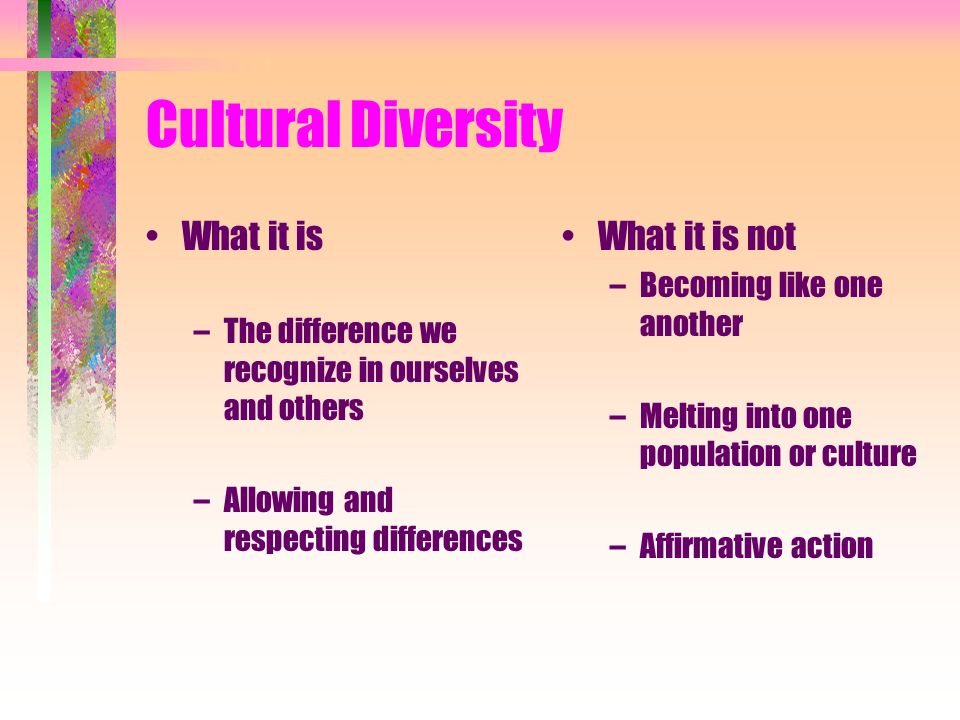 Cultural Diversity What it is –The difference we recognize in ourselves and others –Allowing and respecting differences What it is not –Becoming like one another –Melting into one population or culture –Affirmative action