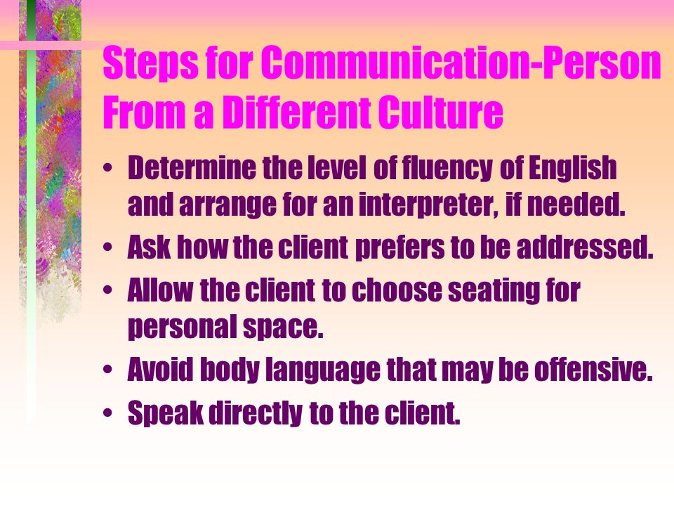 Steps for Communication-Person From a Different Culture Determine the level of fluency of English and arrange for an interpreter, if needed.