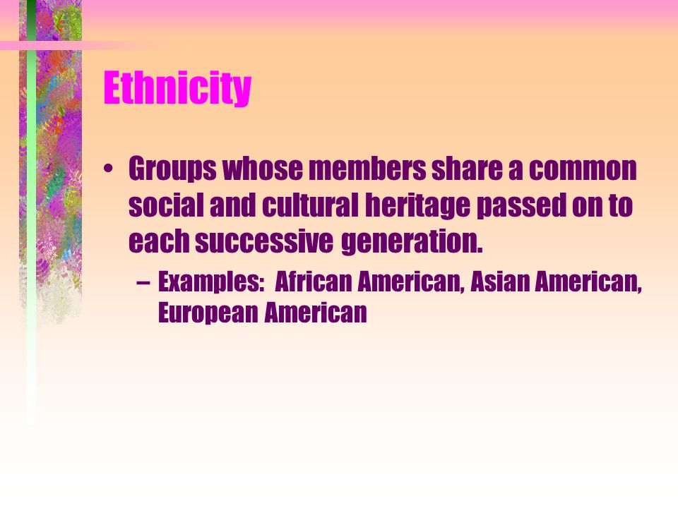 Ethnicity Groups whose members share a common social and cultural heritage passed on to each successive generation.