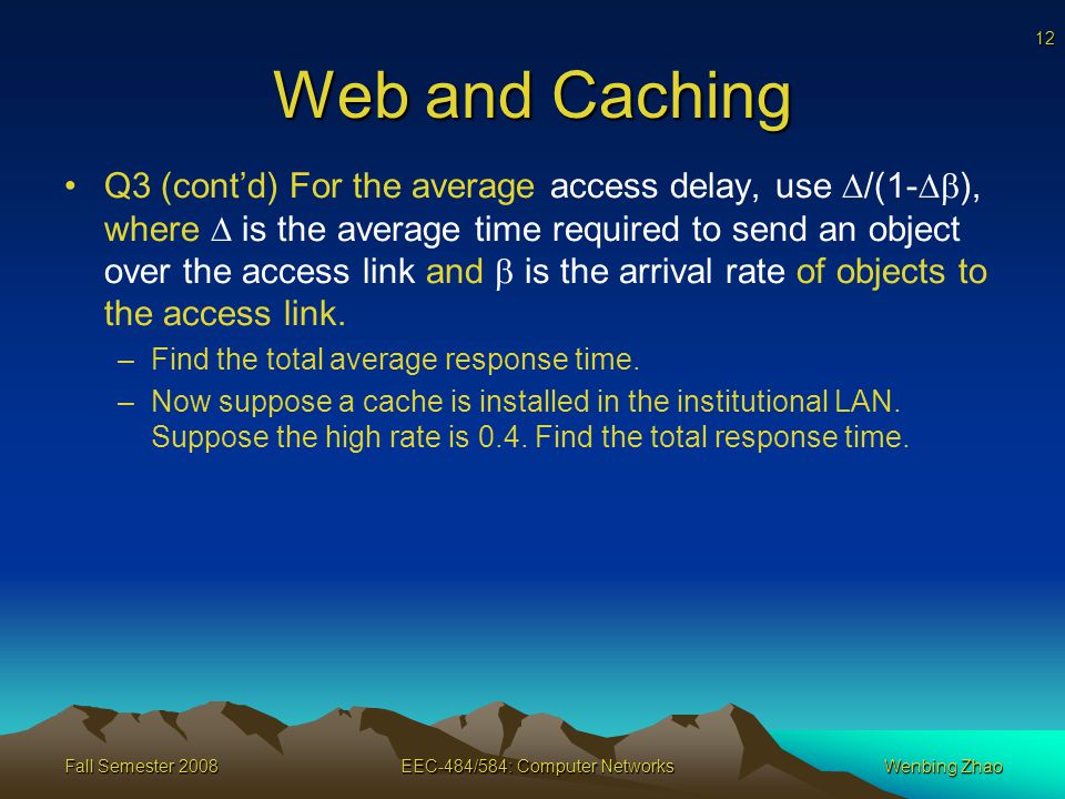 12 Fall Semester 2008EEC-484/584: Computer NetworksWenbing Zhao Web and Caching Q3 (cont’d) For the average access delay, use  /(1-  ), where  is the average time required to send an object over the access link and  is the arrival rate of objects to the access link.