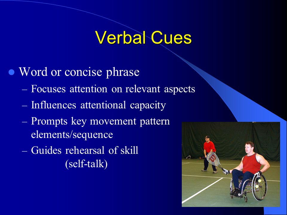 Verbal Cues Word or concise phrase – Focuses attention on relevant aspects – Influences attentional capacity – Prompts key movement pattern elements/sequence – Guides rehearsal of skill (self-talk)