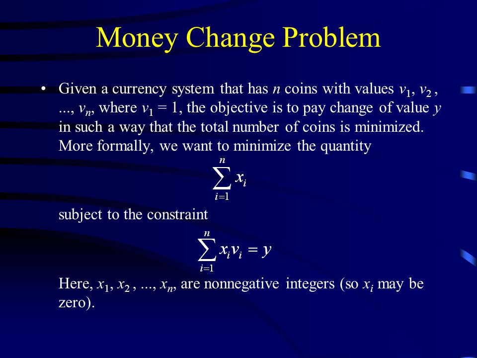 Money Change Problem Given a currency system that has n coins with values v 1, v 2,..., v n, where v 1 = 1, the objective is to pay change of value y in such a way that the total number of coins is minimized.