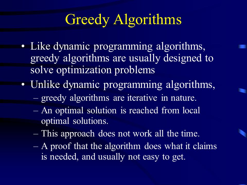 Greedy Algorithms Like dynamic programming algorithms, greedy algorithms are usually designed to solve optimization problems Unlike dynamic programming algorithms, –greedy algorithms are iterative in nature.