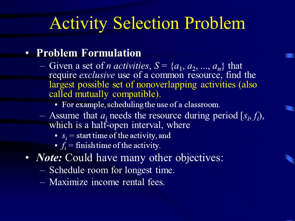Activity Selection Problem Problem Formulation –Given a set of n activities, S = {a 1, a 2,..., a n } that require exclusive use of a common resource, find the largest possible set of nonoverlapping activities (also called mutually compatible).