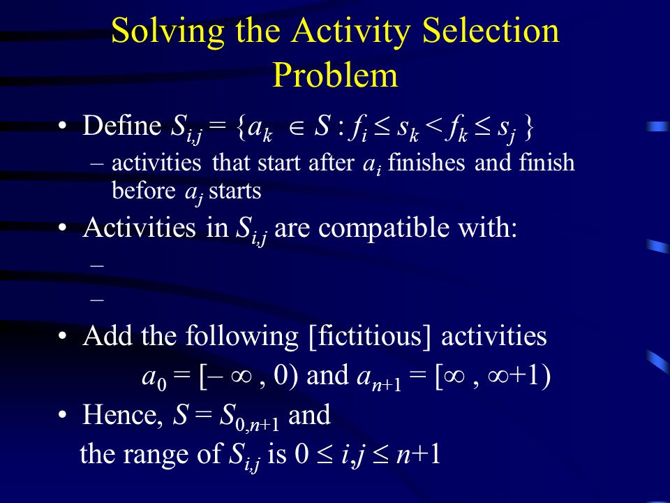 Solving the Activity Selection Problem Define S i,j = {a k  S : f i  s k < f k  s j } –activities that start after a i finishes and finish before a j starts Activities in S i,j are compatible with: – Add the following [fictitious] activities a 0 = [– , 0) and a n+1 = [ ,  +1) Hence, S = S 0,n+1 and the range of S i,j is 0  i,j  n+1