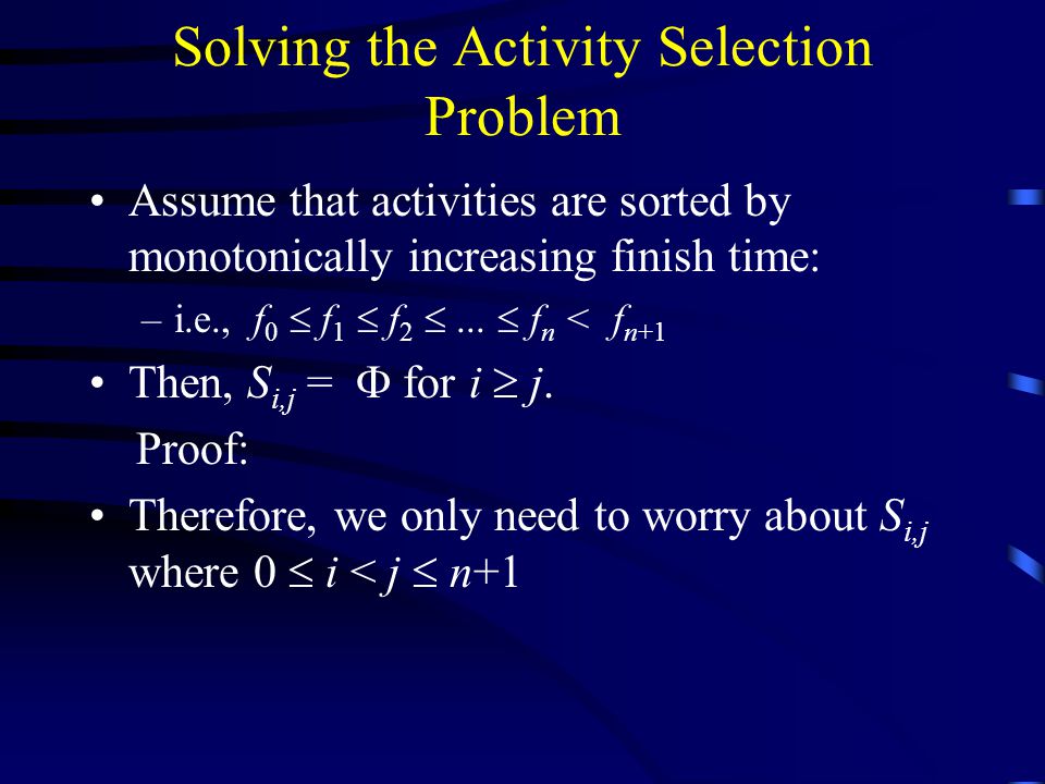 Solving the Activity Selection Problem Assume that activities are sorted by monotonically increasing finish time: –i.e., f 0  f 1  f 2 ...