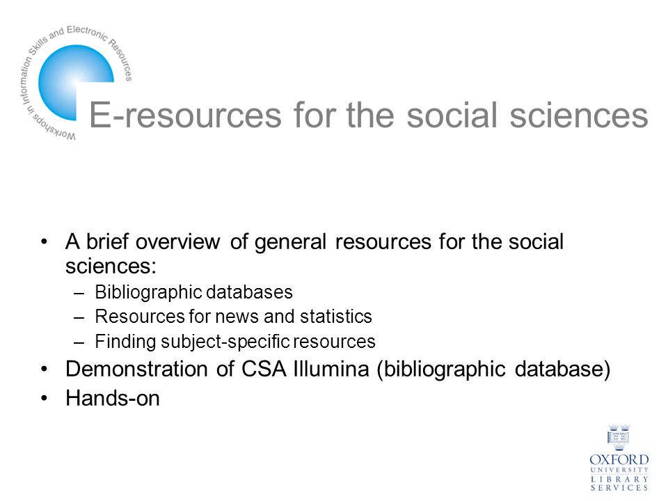E-resources for the social sciences A brief overview of general resources for the social sciences: –Bibliographic databases –Resources for news and statistics –Finding subject-specific resources Demonstration of CSA Illumina (bibliographic database) Hands-on