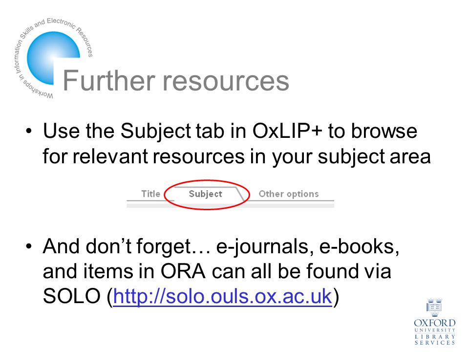 Further resources Use the Subject tab in OxLIP+ to browse for relevant resources in your subject area And don’t forget… e-journals, e-books, and items in ORA can all be found via SOLO (