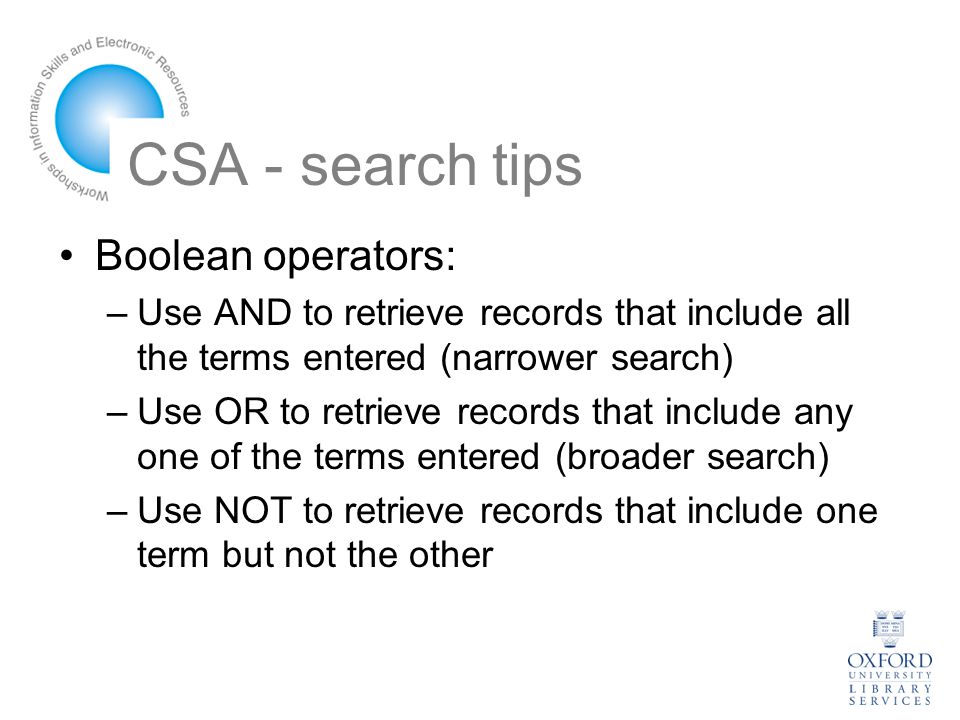 CSA - search tips Boolean operators: –Use AND to retrieve records that include all the terms entered (narrower search) –Use OR to retrieve records that include any one of the terms entered (broader search) –Use NOT to retrieve records that include one term but not the other