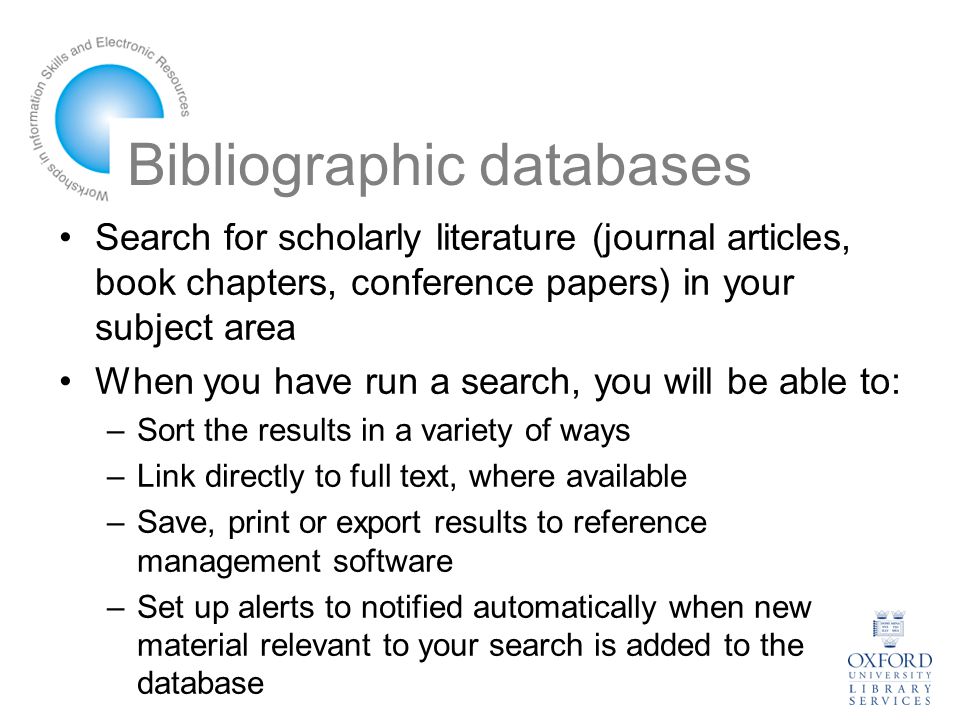 Bibliographic databases Search for scholarly literature (journal articles, book chapters, conference papers) in your subject area When you have run a search, you will be able to: –Sort the results in a variety of ways –Link directly to full text, where available –Save, print or export results to reference management software –Set up alerts to notified automatically when new material relevant to your search is added to the database