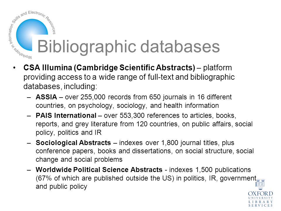 Bibliographic databases CSA Illumina (Cambridge Scientific Abstracts) – platform providing access to a wide range of full-text and bibliographic databases, including: –ASSIA – over 255,000 records from 650 journals in 16 different countries, on psychology, sociology, and health information –PAIS International – over 553,300 references to articles, books, reports, and grey literature from 120 countries, on public affairs, social policy, politics and IR –Sociological Abstracts – indexes over 1,800 journal titles, plus conference papers, books and dissertations, on social structure, social change and social problems –Worldwide Political Science Abstracts - indexes 1,500 publications (67% of which are published outside the US) in politics, IR, government and public policy