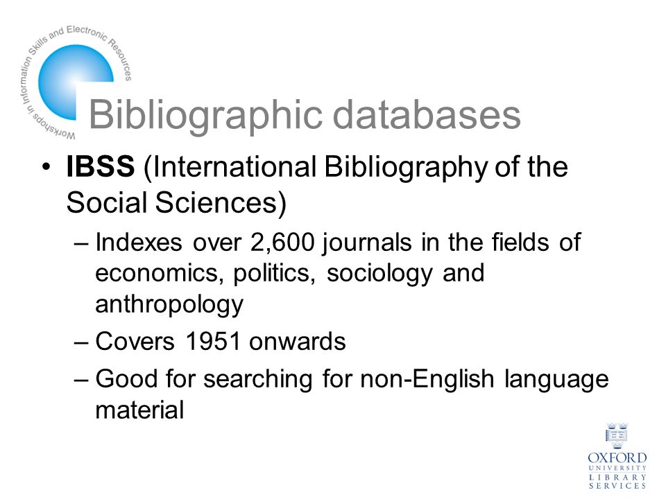 Bibliographic databases IBSS (International Bibliography of the Social Sciences) –Indexes over 2,600 journals in the fields of economics, politics, sociology and anthropology –Covers 1951 onwards –Good for searching for non-English language material