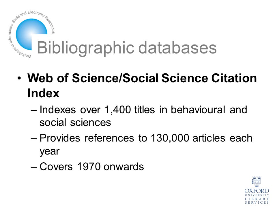 Bibliographic databases Web of Science/Social Science Citation Index –Indexes over 1,400 titles in behavioural and social sciences –Provides references to 130,000 articles each year –Covers 1970 onwards