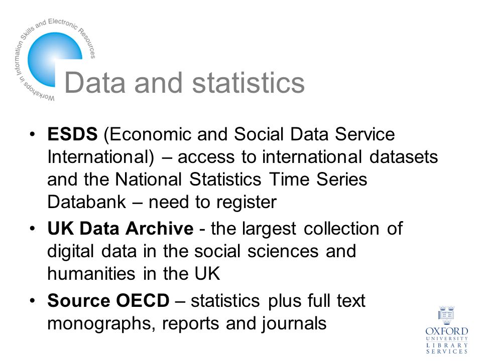 Data and statistics ESDS (Economic and Social Data Service International) – access to international datasets and the National Statistics Time Series Databank – need to register UK Data Archive - the largest collection of digital data in the social sciences and humanities in the UK Source OECD – statistics plus full text monographs, reports and journals