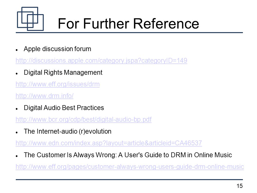 15 For Further Reference Apple discussion forum   categoryID=149 Digital Rights Management     Digital Audio Best Practices   The Internet-audio (r)evolution   layout=article&articleid=CA46537 The Customer Is Always Wrong: A User s Guide to DRM in Online Music