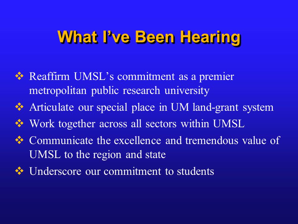 What I’ve Been Hearing  Reaffirm UMSL’s commitment as a premier metropolitan public research university  Articulate our special place in UM land-grant system  Work together across all sectors within UMSL  Communicate the excellence and tremendous value of UMSL to the region and state  Underscore our commitment to students