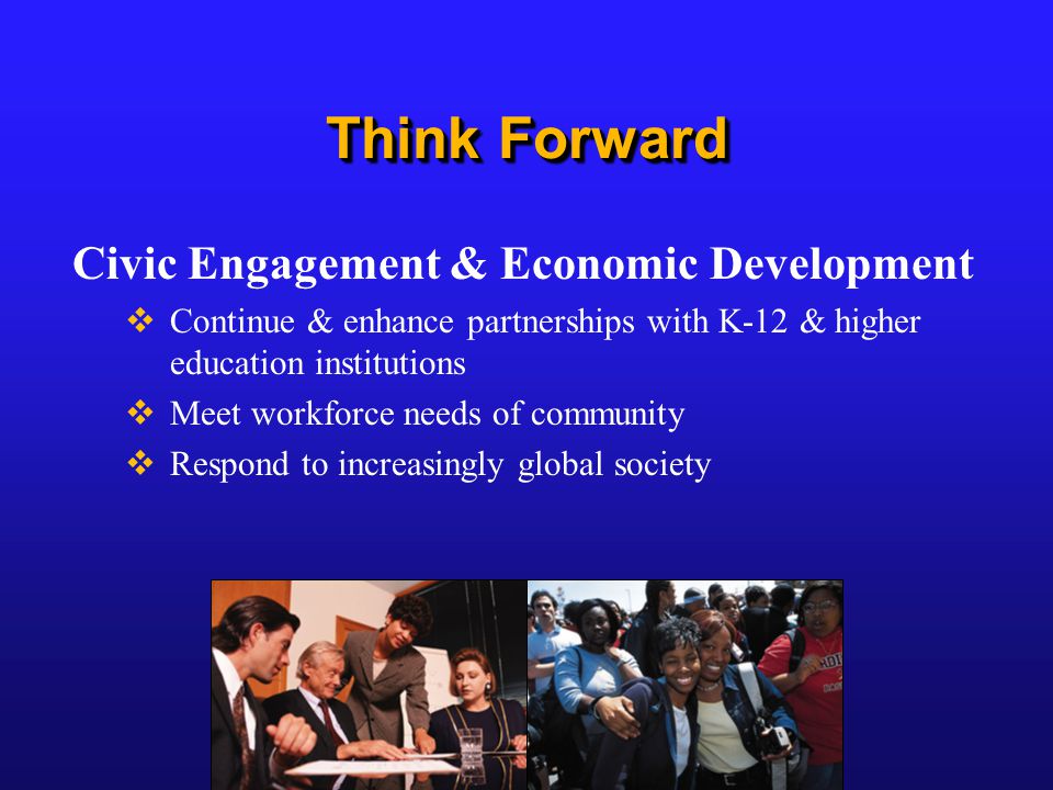 Think Forward Civic Engagement & Economic Development  Continue & enhance partnerships with K-12 & higher education institutions  Meet workforce needs of community  Respond to increasingly global society