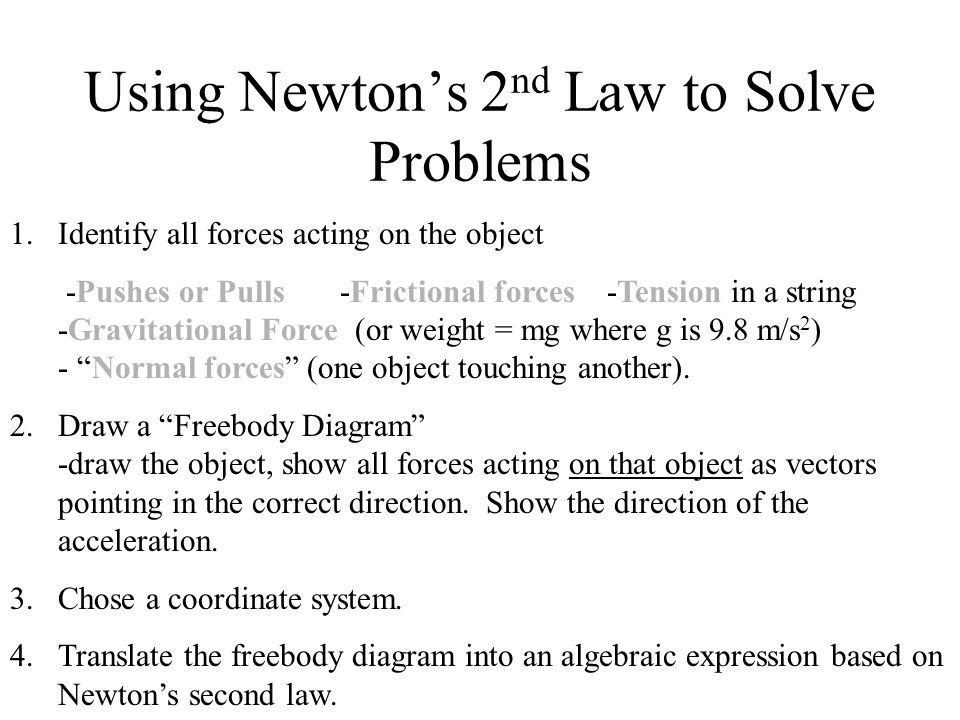 Using Newton’s 2 nd Law to Solve Problems 1.Identify all forces acting on the object -Pushes or Pulls -Frictional forces -Tension in a string -Gravitational Force (or weight = mg where g is 9.8 m/s 2 ) - Normal forces (one object touching another).